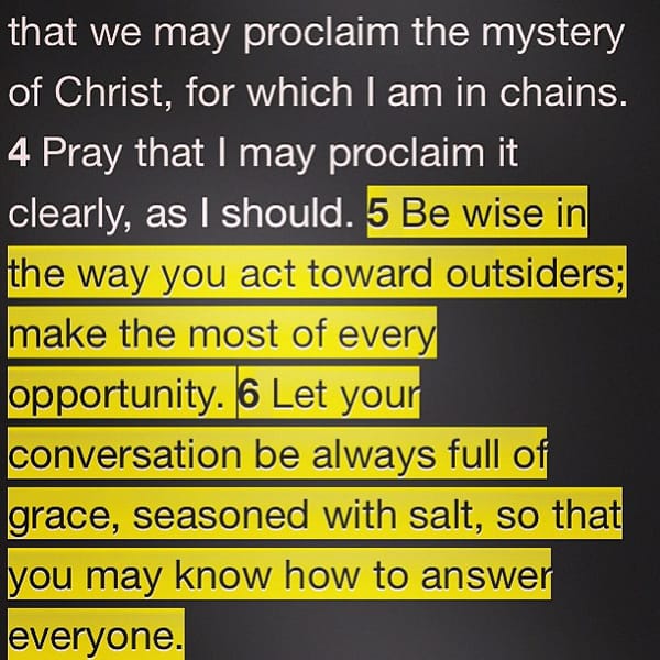 Be wise in the way you act toward outsiders; make the most of every opportunity. Let your conversation be always full of grace, seasoned with salt, so